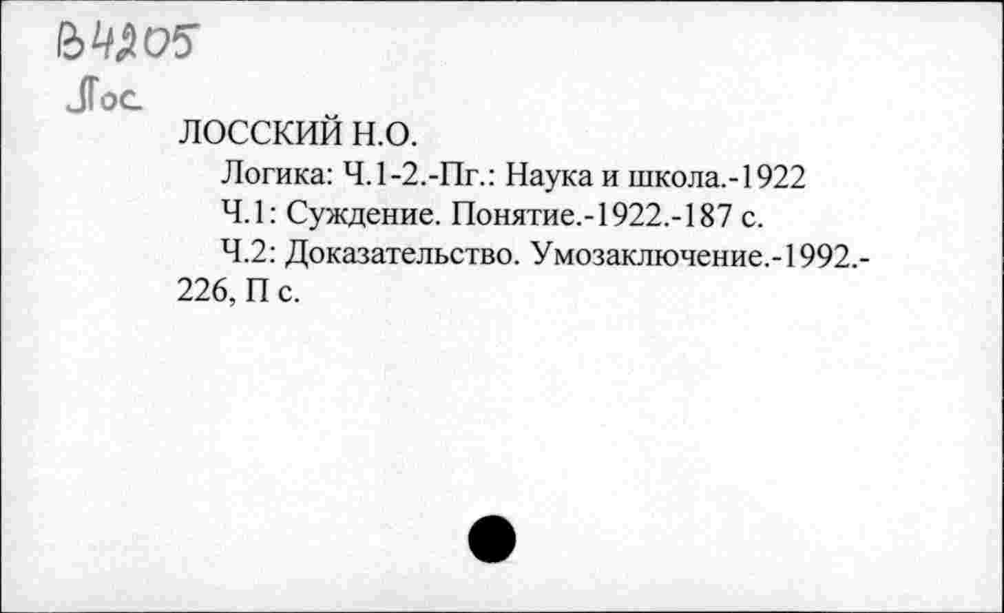 ﻿BWC5
Jog
лосский н.о.
Логика: Ч.1-2.-Пг.: Наука и школа,-1922
4.1: Суждение. Понятие,-1922,-187 с.
4.2: Доказательство. Умозаключение,-1992,-226, П с.